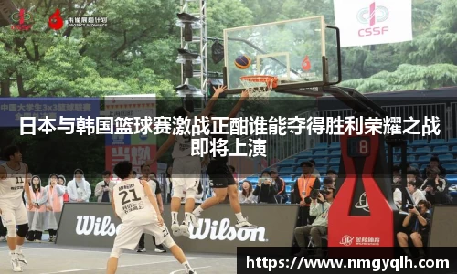 日本与韩国篮球赛激战正酣谁能夺得胜利荣耀之战即将上演